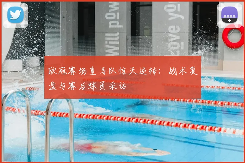 欧冠赛场皇马队惊天逆转：战术复盘与赛后球员采访