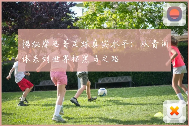 揭秘摩洛哥足球真实水平：从青训体系到世界杯黑马之路