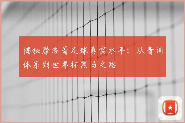 揭秘摩洛哥足球真实水平：从青训体系到世界杯黑马之路