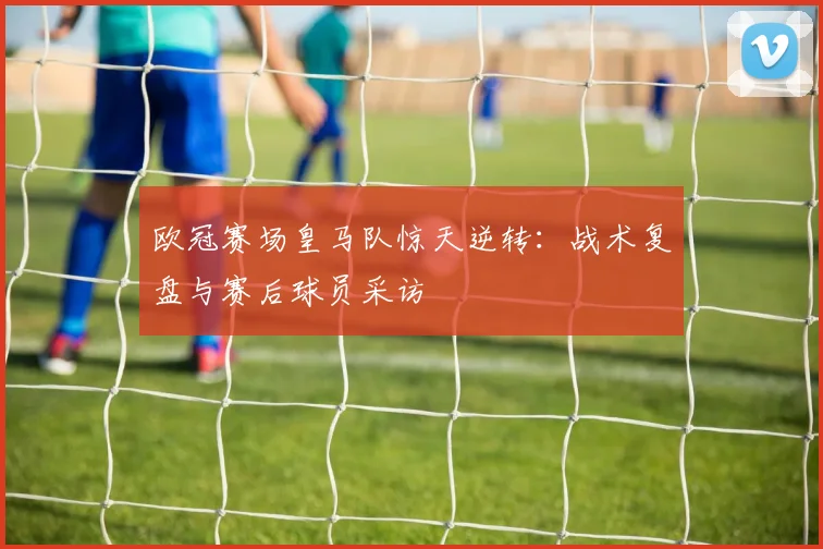 欧冠赛场皇马队惊天逆转：战术复盘与赛后球员采访