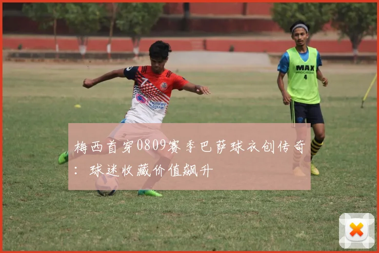 梅西首穿0809赛季巴萨球衣创传奇：球迷收藏价值飙升