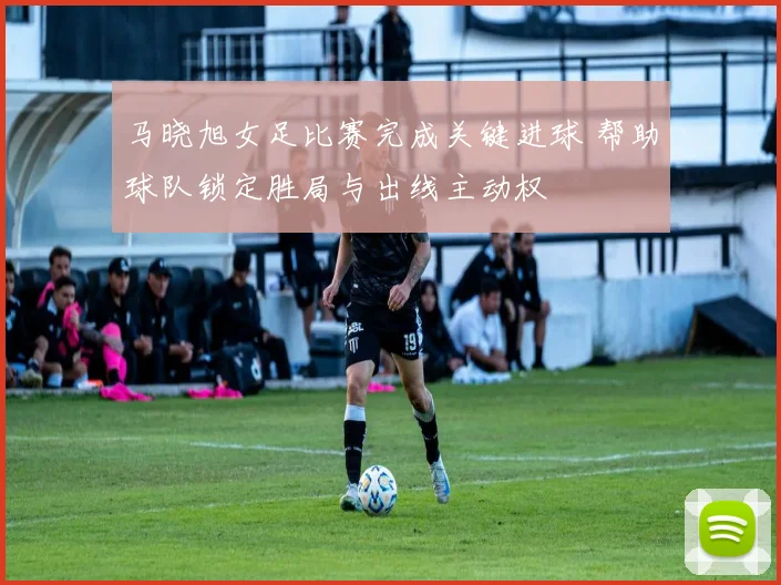 马晓旭女足比赛完成关键进球 帮助球队锁定胜局与出线主动权
