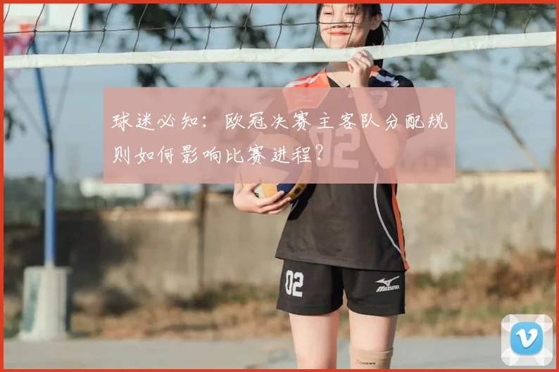 球迷必知：欧冠决赛主客队分配规则如何影响比赛进程？