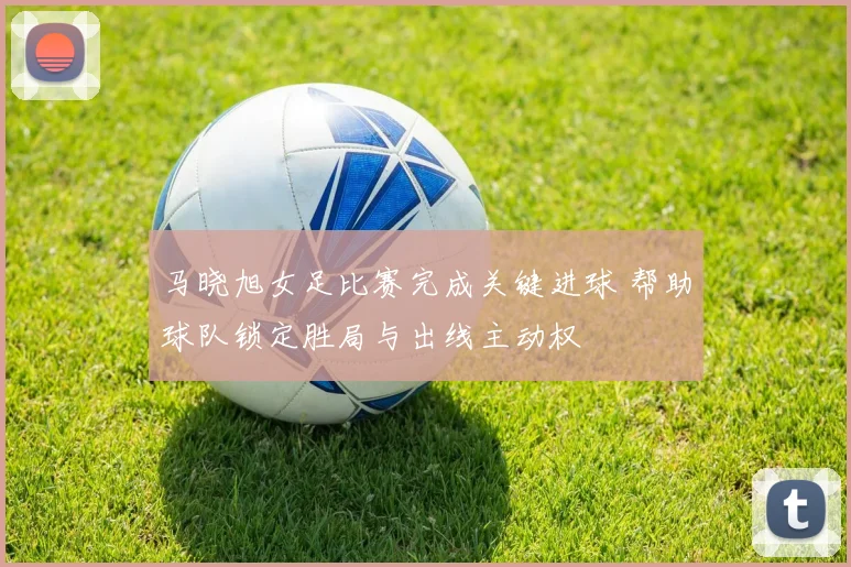 马晓旭女足比赛完成关键进球 帮助球队锁定胜局与出线主动权